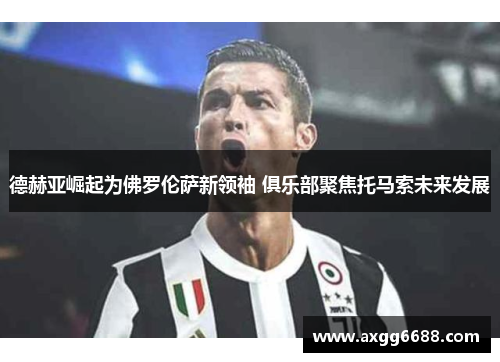 德赫亚崛起为佛罗伦萨新领袖 俱乐部聚焦托马索未来发展